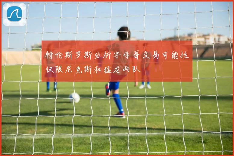 特伦斯罗斯分析字母哥交易可能性仅限尼克斯和猛龙两队