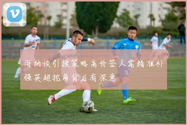 海纳谈引援策略高价签人需精准补强英超挖角背后有深意