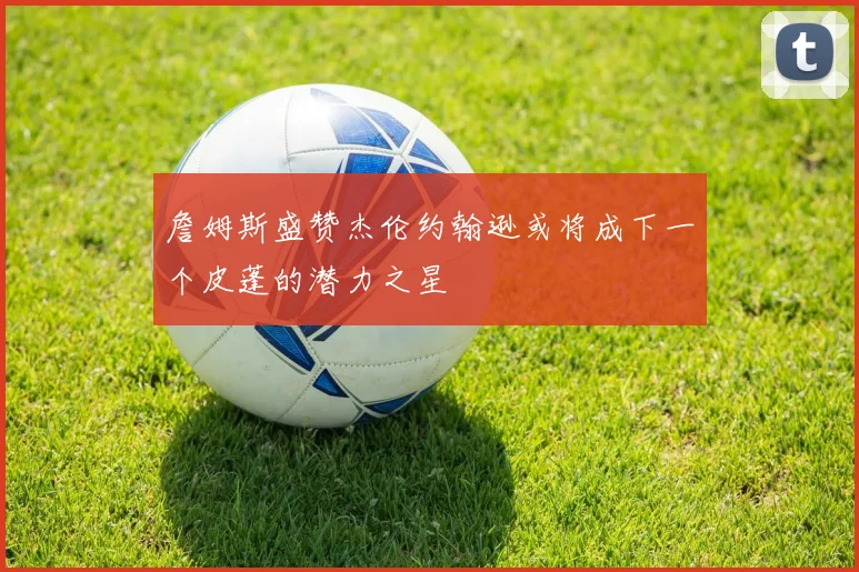 詹姆斯盛赞杰伦约翰逊或将成下一个皮蓬的潜力之星