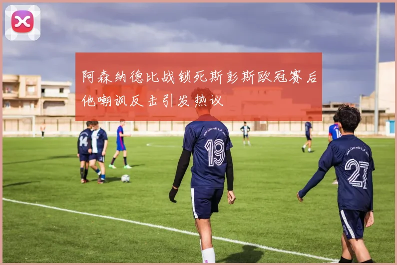 阿森纳德比战锁死斯彭斯欧冠赛后他嘲讽反击引发热议