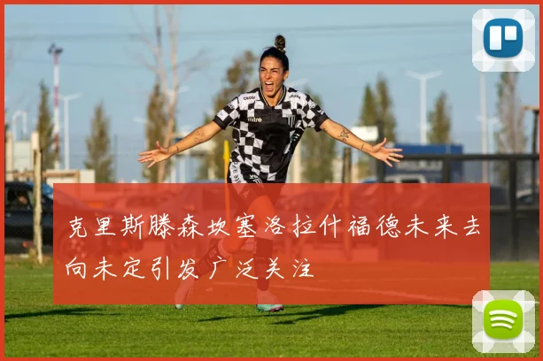 克里斯滕森坎塞洛拉什福德未来去向未定引发广泛关注