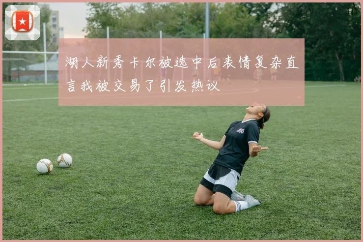 湖人新秀卡尔被选中后表情复杂直言我被交易了引发热议