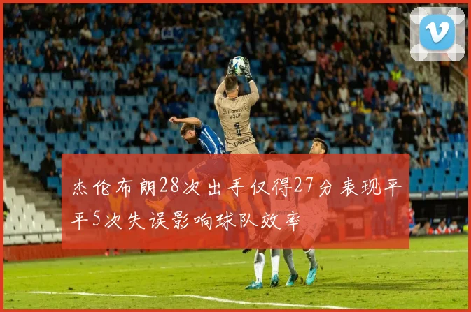 杰伦布朗28次出手仅得27分表现平平5次失误影响球队效率