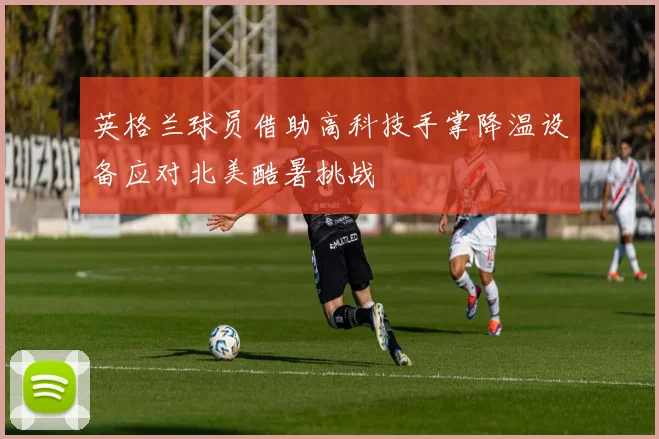 英格兰球员借助高科技手掌降温设备应对北美酷暑挑战