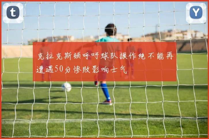 克拉克斯顿呼吁球队振作绝不能再遭遇50分惨败影响士气