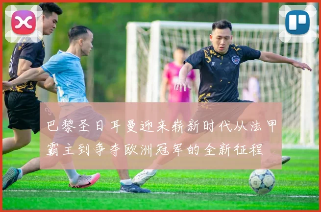 巴黎圣日耳曼迎来崭新时代从法甲霸主到争夺欧洲冠军的全新征程